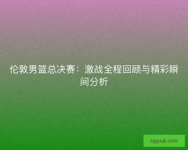 伦敦男篮总决赛：激战全程回顾与精彩瞬间分析