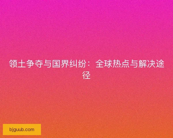 领土争夺与国界纠纷：全球热点与解决途径