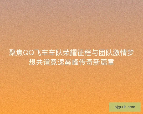 聚焦QQ飞车车队荣耀征程与团队激情梦想共谱竞速巅峰传奇新篇章