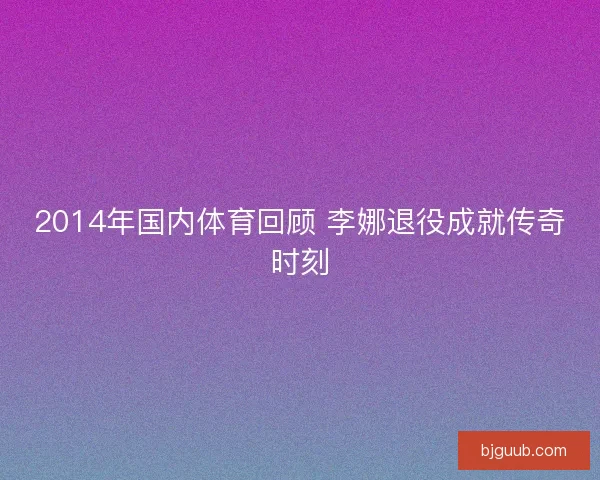 2014年国内体育回顾 李娜退役成就传奇时刻