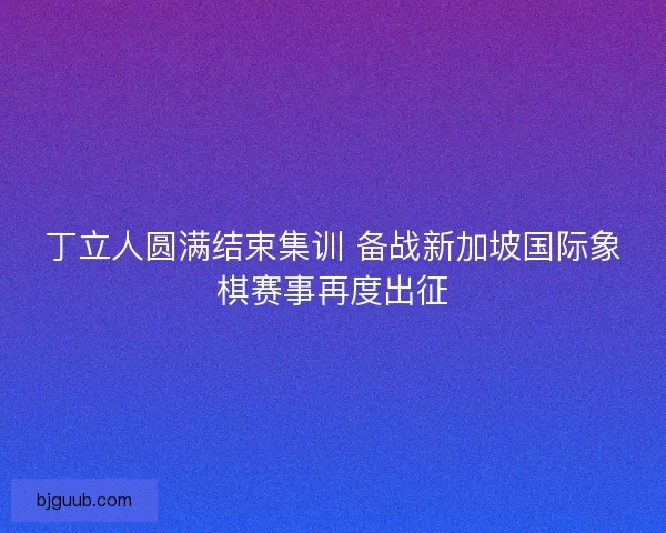 丁立人圆满结束集训 备战新加坡国际象棋赛事再度出征