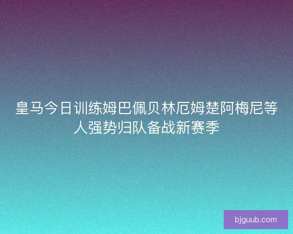 皇马今日训练姆巴佩贝林厄姆楚阿梅尼等人强势归队备战新赛季