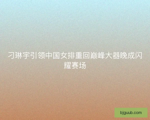 刁琳宇引领中国女排重回巅峰大器晚成闪耀赛场