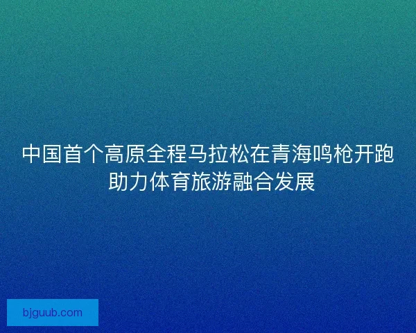 中国首个高原全程马拉松在青海鸣枪开跑 助力体育旅游融合发展