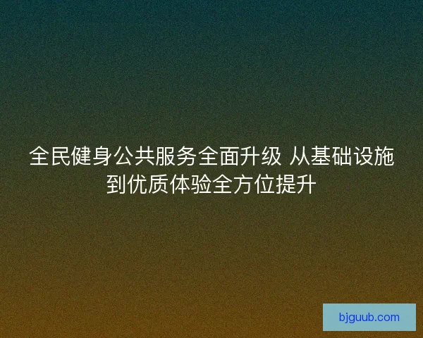 全民健身公共服务全面升级 从基础设施到优质体验全方位提升