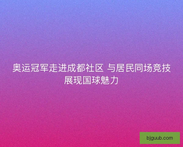 奥运冠军走进成都社区 与居民同场竞技展现国球魅力