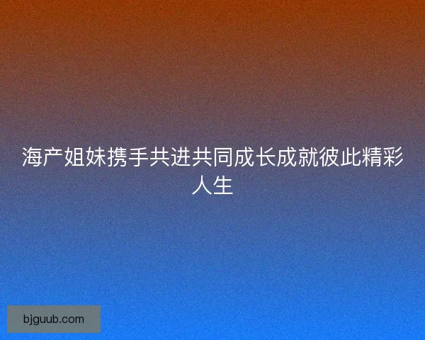 海产姐妹携手共进共同成长成就彼此精彩人生