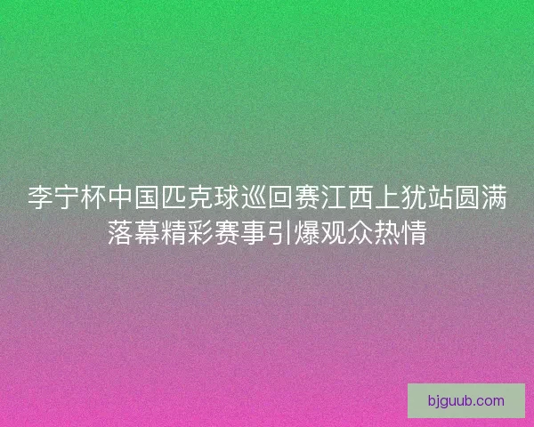 李宁杯中国匹克球巡回赛江西上犹站圆满落幕精彩赛事引爆观众热情