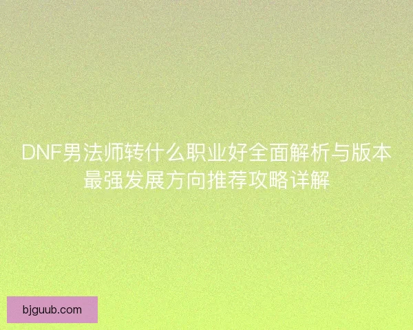 DNF男法师转什么职业好全面解析与版本最强发展方向推荐攻略详解