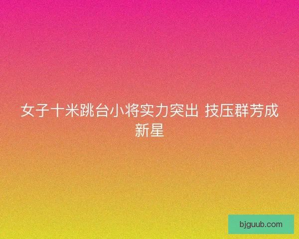 女子十米跳台小将实力突出 技压群芳成新星