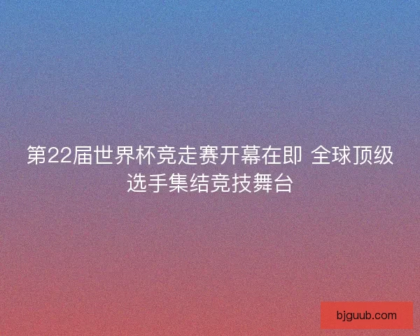 第22届世界杯竞走赛开幕在即 全球顶级选手集结竞技舞台