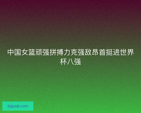 中国女篮顽强拼搏力克强敌昂首挺进世界杯八强