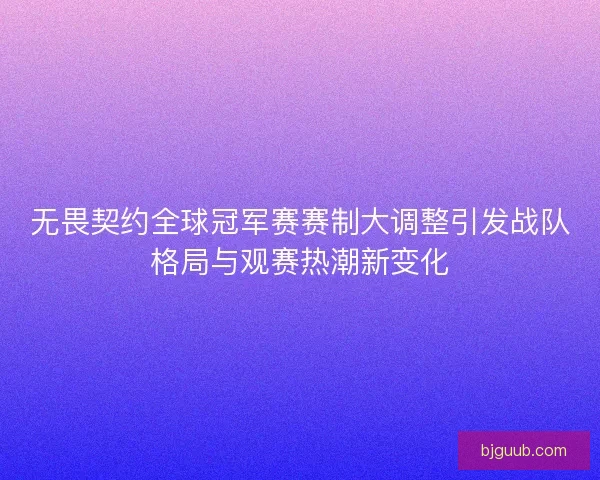 无畏契约全球冠军赛赛制大调整引发战队格局与观赛热潮新变化