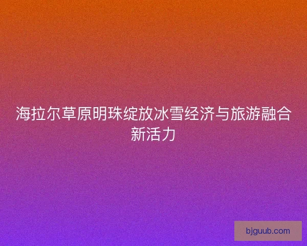 海拉尔草原明珠绽放冰雪经济与旅游融合新活力