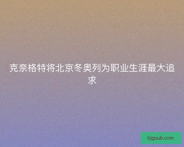 克奈格特将北京冬奥列为职业生涯最大追求