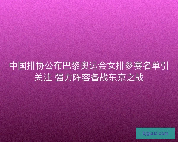 中国排协公布巴黎奥运会女排参赛名单引关注 强力阵容备战东京之战
