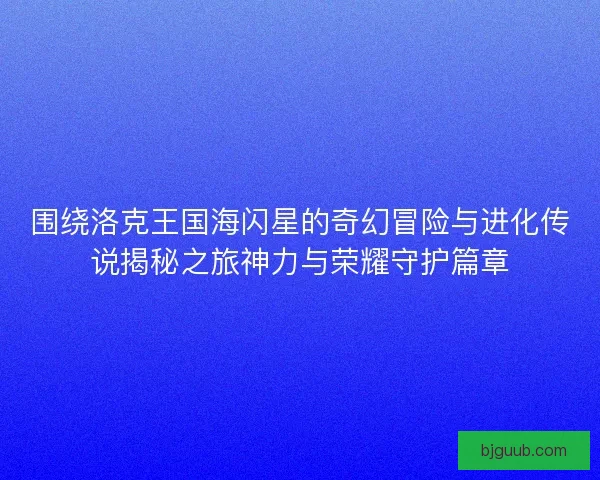 围绕洛克王国海闪星的奇幻冒险与进化传说揭秘之旅神力与荣耀守护篇章