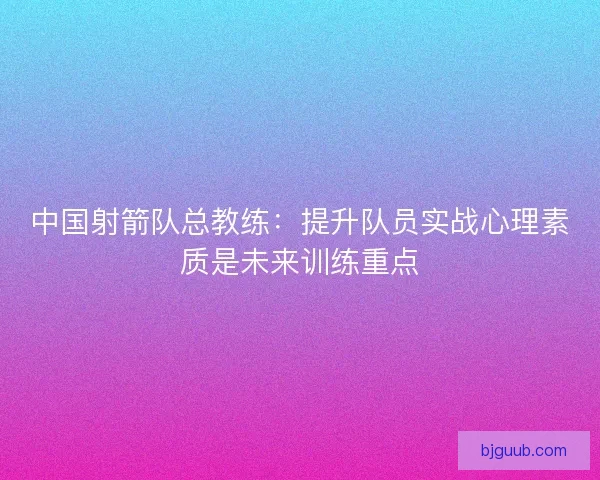 中国射箭队总教练：提升队员实战心理素质是未来训练重点
