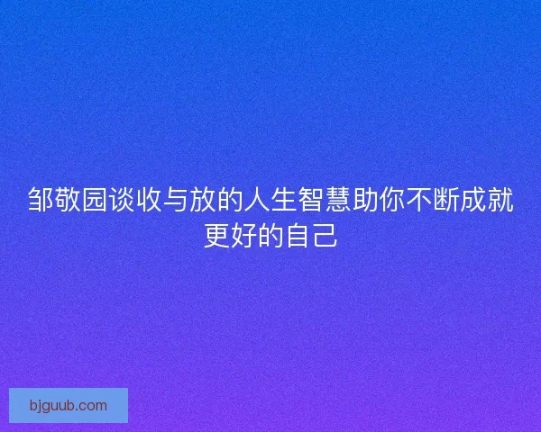 邹敬园谈收与放的人生智慧助你不断成就更好的自己