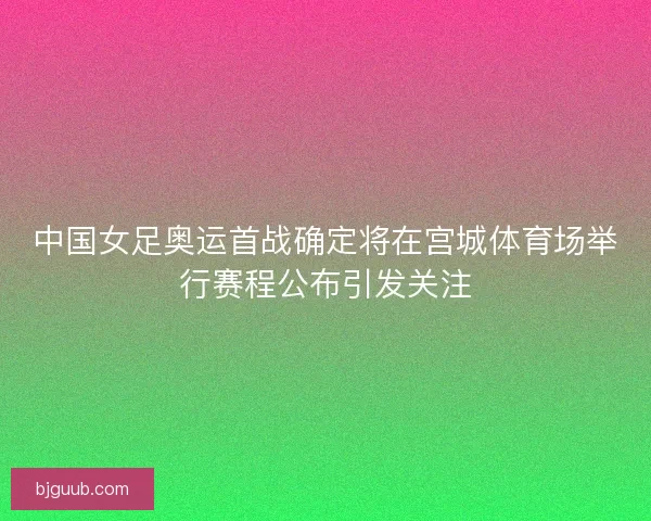 中国女足奥运首战确定将在宫城体育场举行赛程公布引发关注