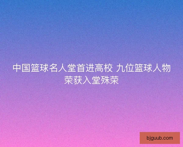 中国篮球名人堂首进高校 九位篮球人物荣获入堂殊荣