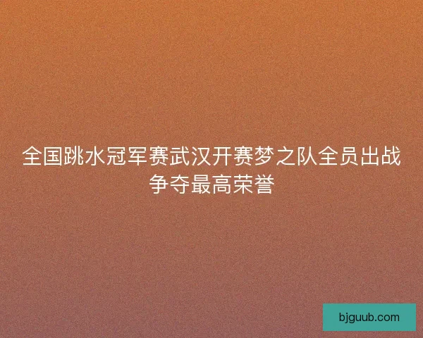 全国跳水冠军赛武汉开赛梦之队全员出战争夺最高荣誉