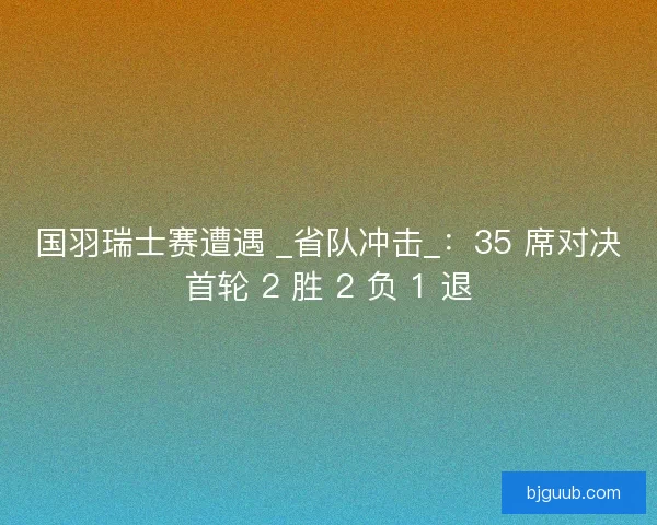 国羽瑞士赛遭遇 _省队冲击_：35 席对决首轮 2 胜 2 负 1 退