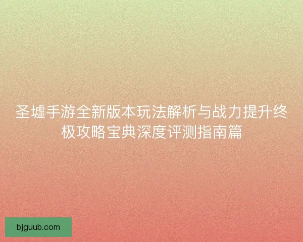 圣墟手游全新版本玩法解析与战力提升终极攻略宝典深度评测指南篇