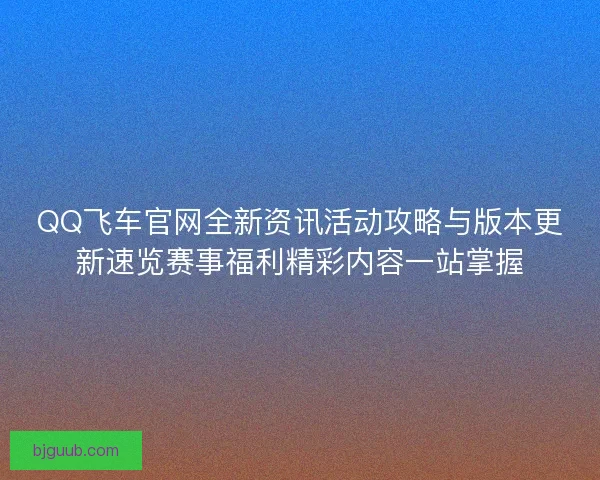 QQ飞车官网全新资讯活动攻略与版本更新速览赛事福利精彩内容一站掌握