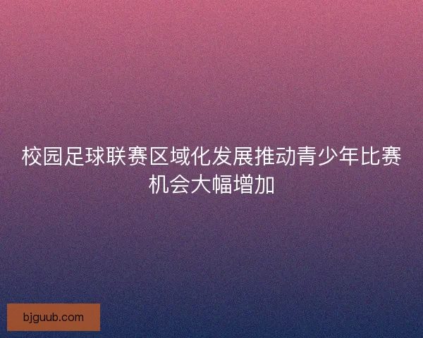 校园足球联赛区域化发展推动青少年比赛机会大幅增加